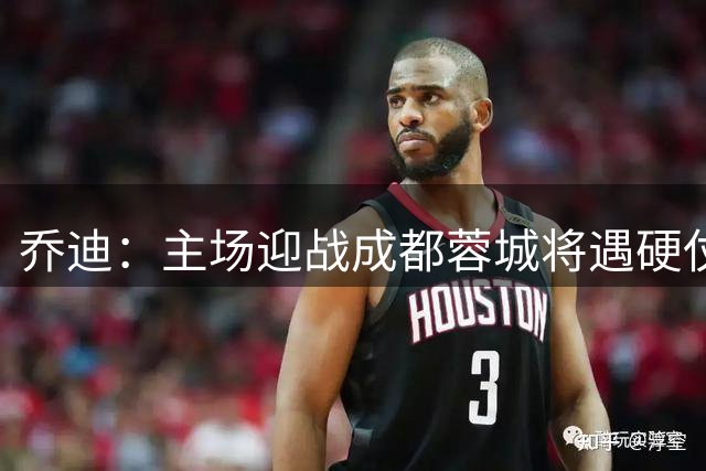 乔迪：主场迎战成都蓉城将遇硬仗 但目标全取三分