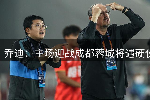乔迪：主场迎战成都蓉城将遇硬仗 但目标全取三分
