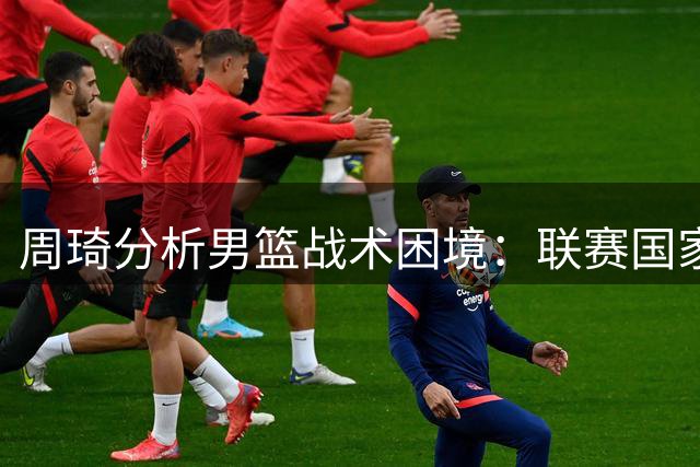 周琦分析男篮战术困境：联赛国家队差异明显