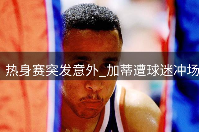 热身赛突发意外 加蒂遭球迷冲场飞铲受伤