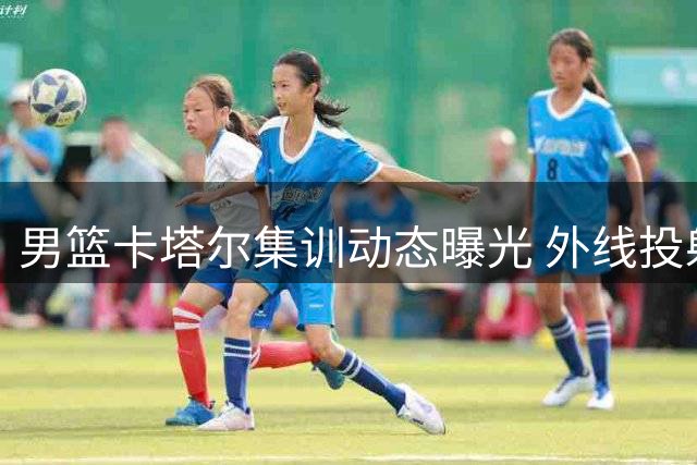 男篮卡塔尔集训动态曝光 外线投射成备战重点