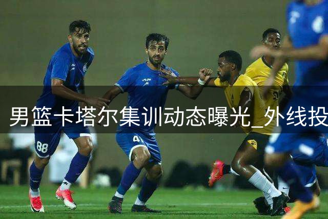 男篮卡塔尔集训动态曝光 外线投射成备战重点