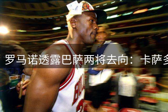 罗马诺透露巴萨两将去向：卡萨多今夏必离队 巴尔德前途未卜