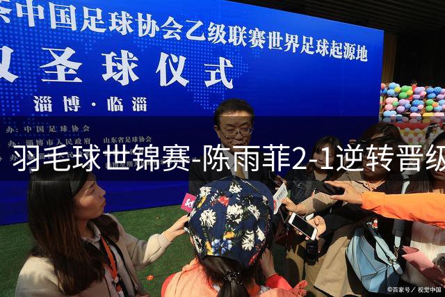 羽毛球世锦赛-陈雨菲2-1逆转晋级 圣坛凡贤组合均横扫进次轮