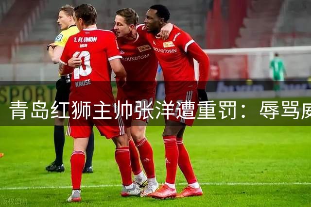 青岛红狮主帅张洋遭重罚：辱骂威胁裁判禁赛10场并罚款5万